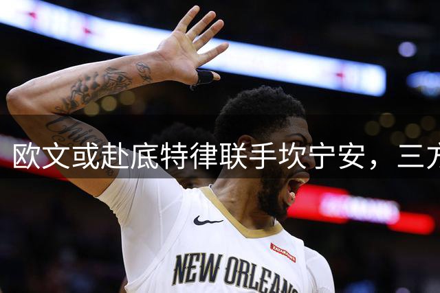 欧文或赴底特律联手坎宁安，三方交易方案曝光